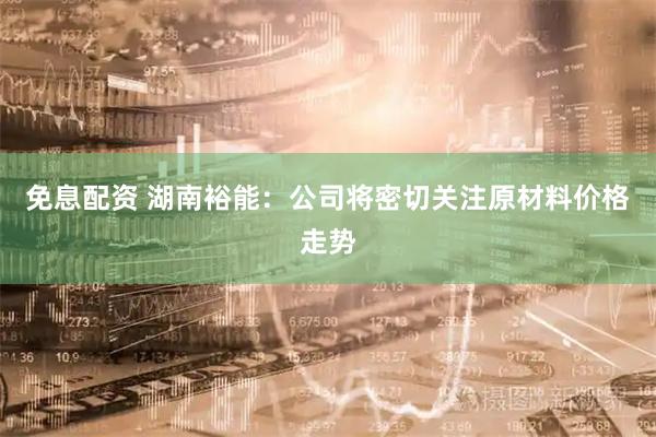 免息配资 湖南裕能：公司将密切关注原材料价格走势