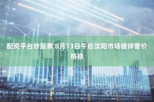 配资平台炒股票 8月13日午后沈阳市场镀锌管价格稳