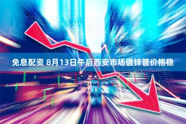 免息配资 8月13日午后西安市场镀锌管价格稳