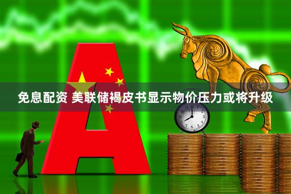 免息配资 美联储褐皮书显示物价压力或将升级