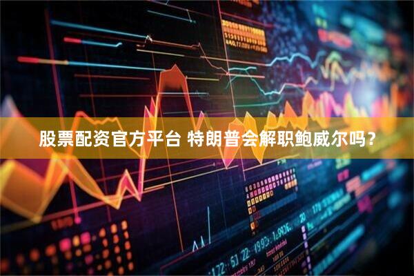 股票配资官方平台 特朗普会解职鲍威尔吗？