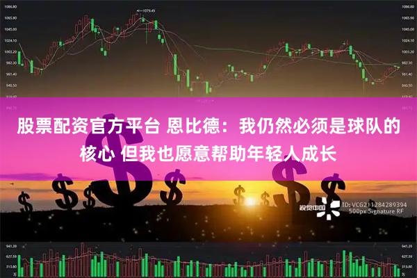 股票配资官方平台 恩比德：我仍然必须是球队的核心 但我也愿意帮助年轻人成长
