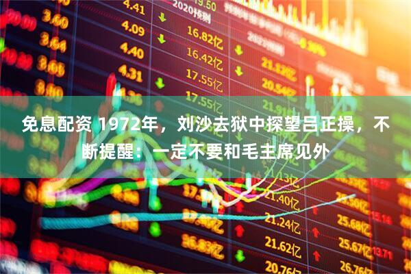 免息配资 1972年，刘沙去狱中探望吕正操，不断提醒：一定不要和毛主席见外
