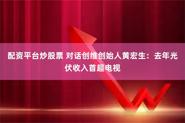 配资平台炒股票 对话创维创始人黄宏生：去年光伏收入首超电视